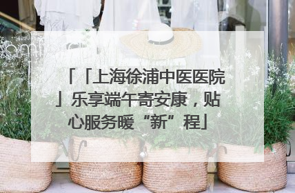 「上海徐浦中医医院」乐享端午寄安康，贴心服务暖“新”程