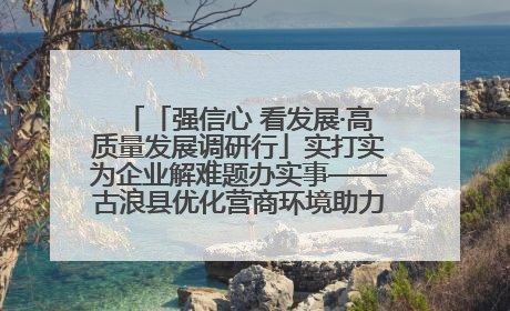 「强信心 看发展·高质量发展调研行」实打实为企业解难题办实事——古浪县优化营商环境助力企业高质量发展见闻
