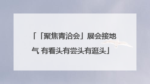「聚焦青洽会」展会接地气 有看头有尝头有逛头