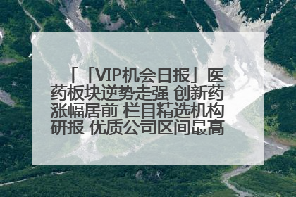 「VIP机会日报」医药板块逆势走强 创新药涨幅居前 栏目精选机构研报 优质公司区间最高涨34.9%