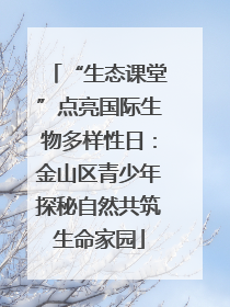 “生态课堂”点亮国际生物多样性日：金山区青少年探秘自然共筑生命家园