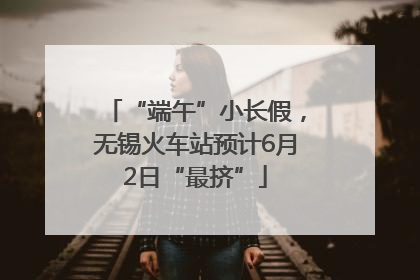 “端午”小长假，无锡火车站预计6月2日“最挤”