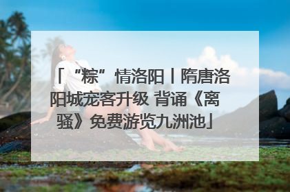 “粽”情洛阳丨隋唐洛阳城宠客升级 背诵《离骚》免费游览九洲池