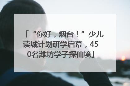 “你好，烟台！”少儿读城计划研学启幕，450名潍坊学子探仙境
