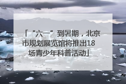 “六一”到暑期，北京市规划展览馆将推出18场青少年科普活动