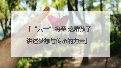 “六一”将至 这群孩子讲述梦想与传承的力量