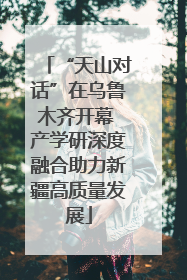 “天山对话”在乌鲁木齐开幕 产学研深度融合助力新疆高质量发展