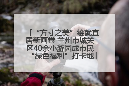 “方寸之美”绘就宜居新画卷 兰州市城关区40余小游园成市民“绿色福利”打卡地