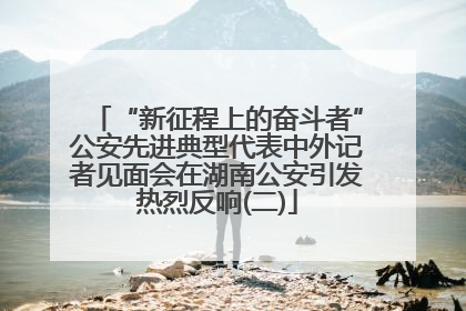 “新征程上的奋斗者”公安先进典型代表中外记者见面会在湖南公安引发热烈反响(二)