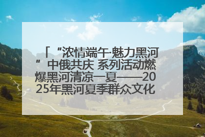 “浓情端午·魅力黑河”中俄共庆 系列活动燃爆黑河清凉一夏——2025年黑河夏季群众文化活动启幕 多元文化赋能边境文旅新高地