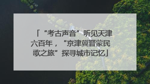 “考古声音”听见天津六百年，“京津冀晋蒙民歌之旅”探寻城市记忆