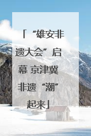 “雄安非遗大会”启幕 京津冀非遗“潮”起来