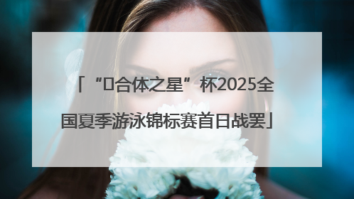 “﻿合体之星”杯2025全国夏季游泳锦标赛首日战罢