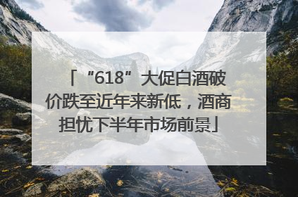 “618”大促白酒破价跌至近年来新低，酒商担忧下半年市场前景