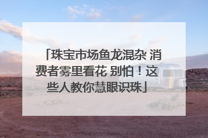 珠宝市场鱼龙混杂 消费者雾里看花 别怕！这些人教你慧眼识珠