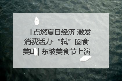 点燃夏日经济 激发消费活力·“轼”圈食美⑪｜东坡美食节上演“文化满汉全席”