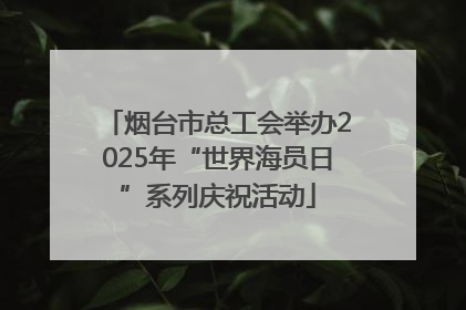 烟台市总工会举办2025年“世界海员日”系列庆祝活动