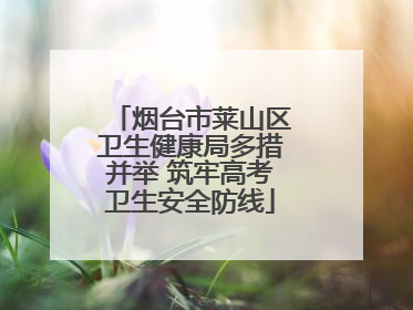 烟台市莱山区卫生健康局多措并举 筑牢高考卫生安全防线