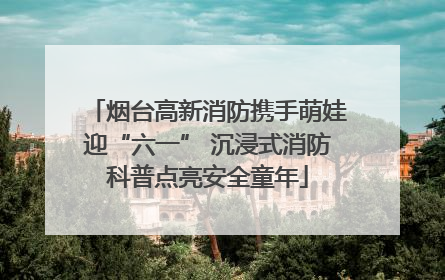 烟台高新消防携手萌娃迎“六一” 沉浸式消防科普点亮安全童年