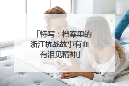 特写：档案里的浙江抗战故事有血有泪见精神