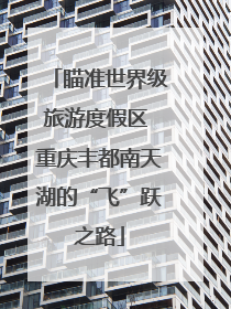 瞄准世界级旅游度假区 重庆丰都南天湖的“飞”跃之路