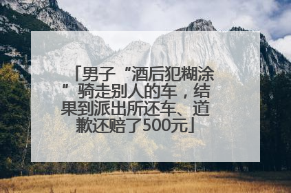 男子“酒后犯糊涂”骑走别人的车，结果到派出所还车、道歉还赔了500元