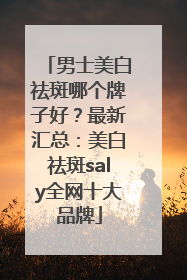 男士美白祛斑哪个牌子好？最新汇总：美白祛斑saly全网十大品牌