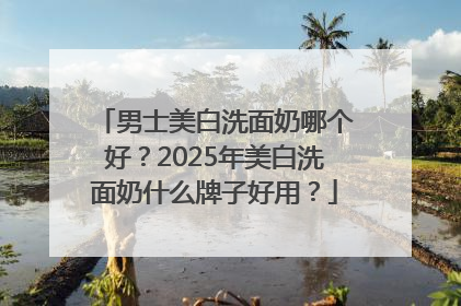 男士美白洗面奶哪个好？2025年美白洗面奶什么牌子好用？