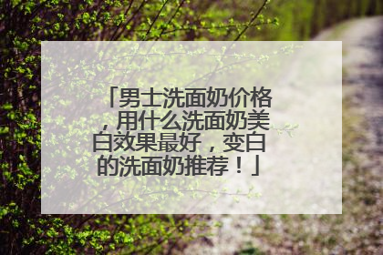 男士洗面奶价格，用什么洗面奶美白效果最好，变白的洗面奶推荐！