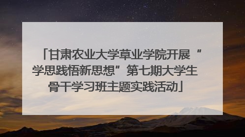 甘肃农业大学草业学院开展“学思践悟新思想”第七期大学生骨干学习班主题实践活动