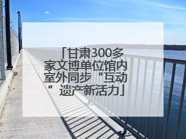 甘肃300多家文博单位馆内室外同步“互动”遗产新活力