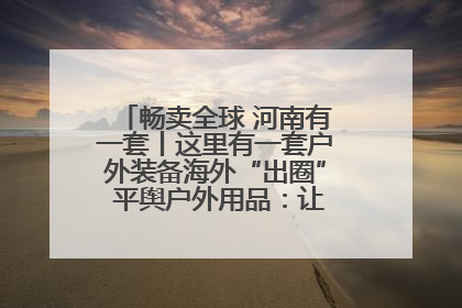 畅卖全球 河南有一套丨这里有一套户外装备海外“出圈” 平舆户外用品：让“休闲风”长红