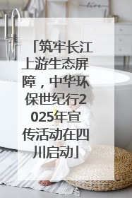 筑牢长江上游生态屏障，中华环保世纪行2025年宣传活动在四川启动