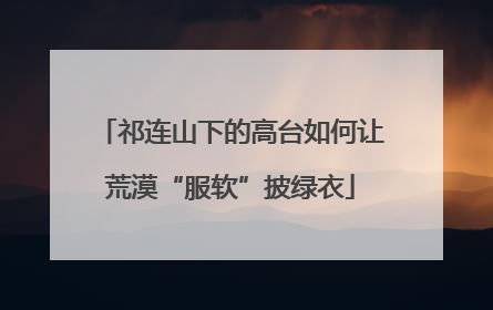 祁连山下的高台如何让荒漠“服软”披绿衣