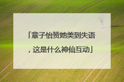 章子怡赞她美到失语，这是什么神仙互动