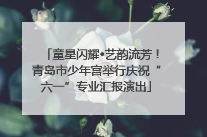 童星闪耀•艺韵流芳！青岛市少年宫举行庆祝“六一”专业汇报演出