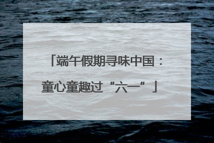 端午假期寻味中国：童心童趣过“六一”