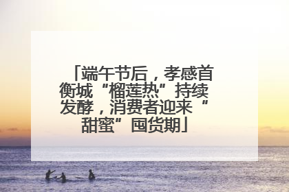 端午节后，孝感首衡城“榴莲热”持续发酵，消费者迎来“甜蜜”囤货期