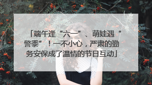 端午逢“六一”、萌娃遇“警黍”！一不小心，严肃的勤务安保成了温情的节日互动