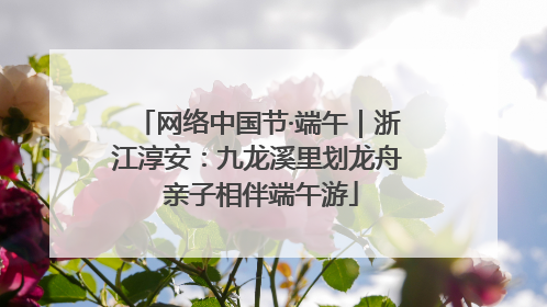 网络中国节·端午｜浙江淳安：九龙溪里划龙舟 亲子相伴端午游