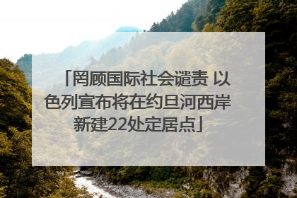 罔顾国际社会谴责 以色列宣布将在约旦河西岸新建22处定居点