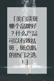 美白淡斑哪个品牌好？什么产品可以有效祛斑，斑点肌的热门之选！