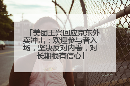 美团王兴回应京东外卖冲击：欢迎参与者入场，坚决反对内卷，对长期很有信心