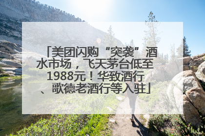 美团闪购“突袭”酒水市场，飞天茅台低至1988元！华致酒行、歌德老酒行等入驻