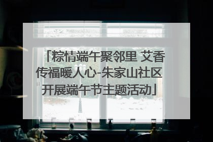 粽情端午聚邻里 艾香传福暖人心-朱家山社区开展端午节主题活动