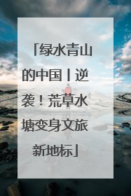 绿水青山的中国丨逆袭！荒草水塘变身文旅新地标