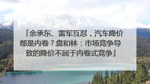 余承东、雷军互怼，汽车降价都是内卷？盘和林：市场竞争导致的降价不属于内卷式竞争