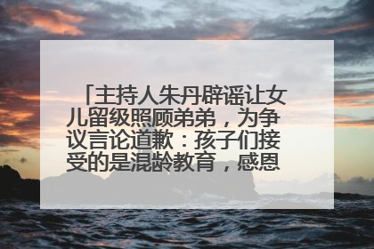 主持人朱丹辟谣让女儿留级照顾弟弟，为争议言论道歉：孩子们接受的是混龄教育，感恩每一条批评