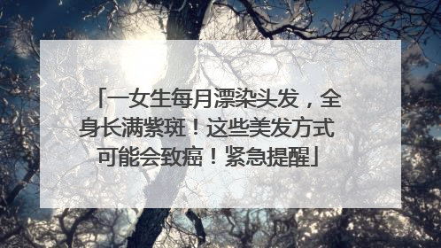 一女生每月漂染头发，全身长满紫斑！这些美发方式可能会致癌！紧急提醒