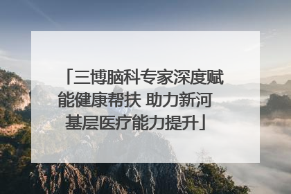 三博脑科专家深度赋能健康帮扶 助力新河基层医疗能力提升